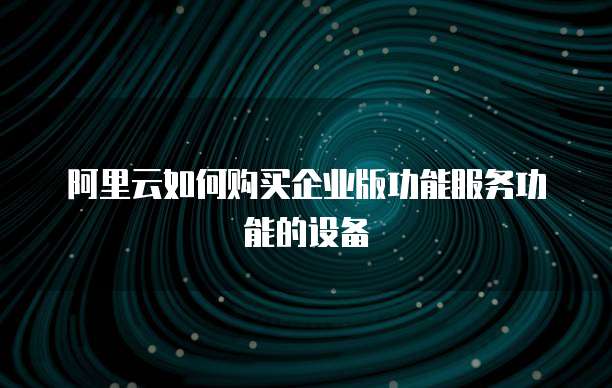 阿里云如何购买企业版功能服务功能的设备