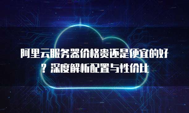 阿里云服务器价格贵还是便宜的好?深度解析配置与性价比