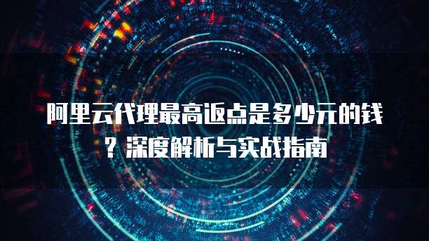 阿里云代理最高返点是多少元的钱?深度解析与实战指南