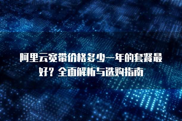 阿里云宽带价格多少一年的套餐最好?全面解析与选购指南