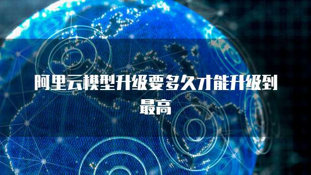 阿里云模型升级要多久才能升级到最高