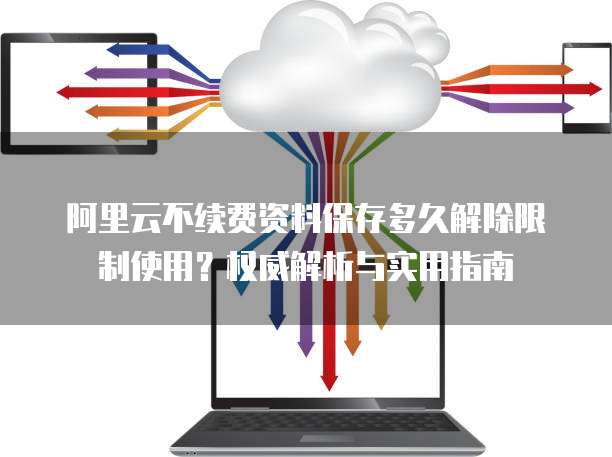 阿里云不续费资料保存多久解除限制使用？权威解析与实用指南