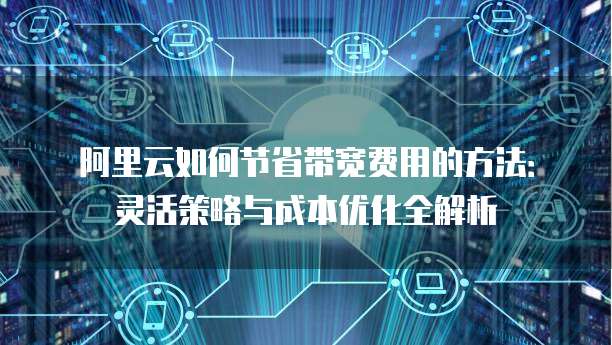 阿里云如何节省带宽费用的方法:灵活策略与成本优化全解析