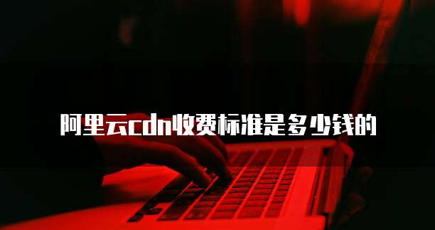 阿里云cdn收费标准是多少钱的