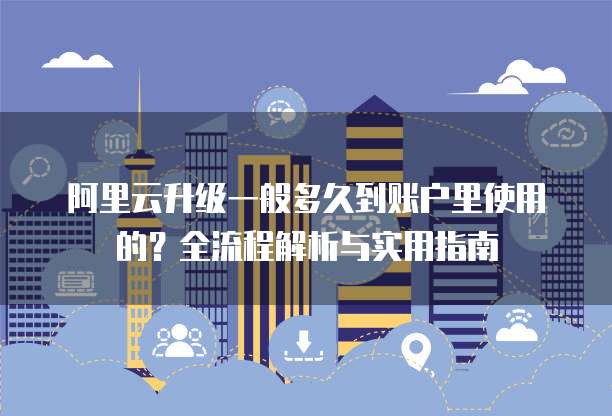 阿里云升级一般多久到账户里使用的？全流程解析与实用指南  