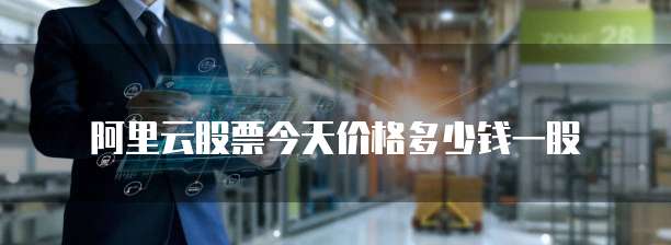 阿里云股票今天价格多少钱一股