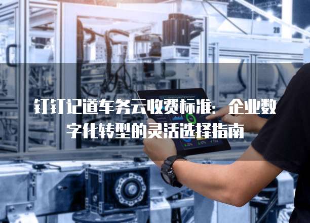 钉钉记道车务云收费标准:企业数字化转型的灵活选择指南