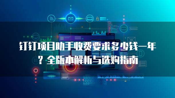 钉钉项目助手收费要求多少钱一年？全版本解析与选购指南