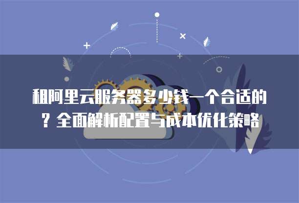 租阿里云服务器多少钱一个合适的?全面解析配置与成本优化策略