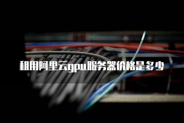 租用阿里云gpu服务器价格是多少