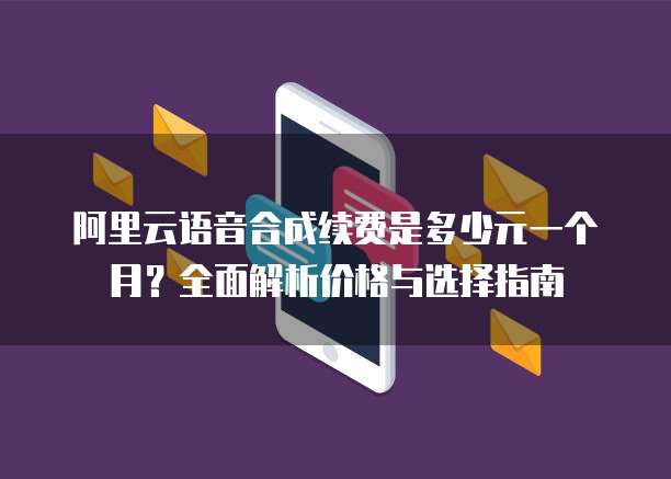 阿里云语音合成续费是多少元一个月？全面解析价格与选择指南