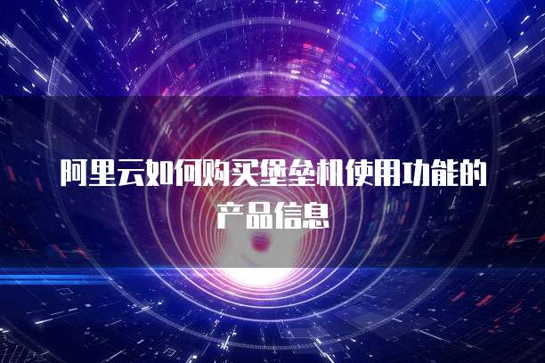 阿里云如何购买堡垒机使用功能的产品信息