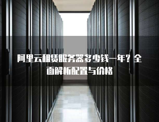 阿里云租赁服务器多少钱一年?全面解析配置与价格
