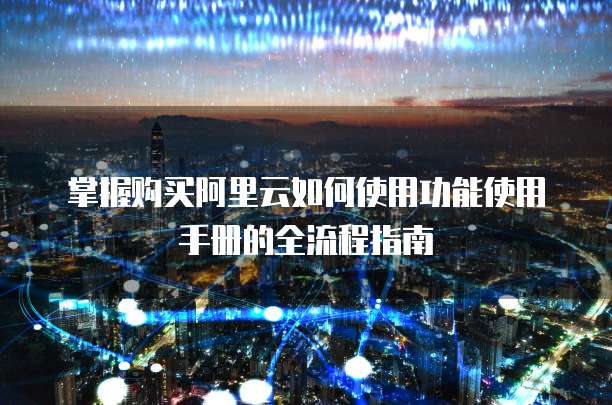 掌握购买阿里云如何使用功能使用手册的全流程指南