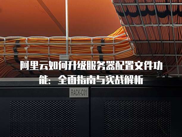阿里云如何升级服务器配置文件功能:全面指南与实战解析