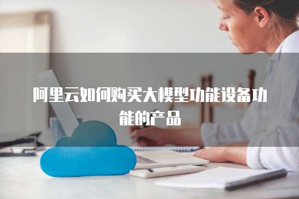 阿里云如何购买大模型功能设备功能的产品