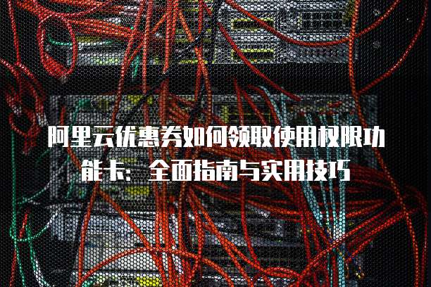 阿里云优惠券如何领取使用权限功能卡:全面指南与实用技巧