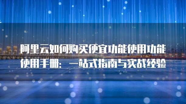 阿里云如何购买便宜功能使用功能使用手册:一站式指南与实战经验