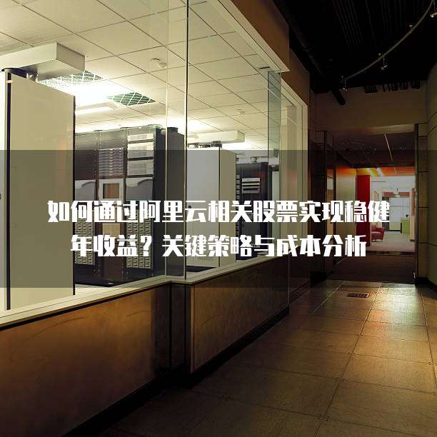 如何通过阿里云相关股票实现稳健年收益?关键策略与成本分析