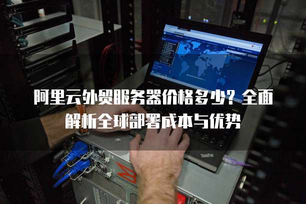 阿里云外贸服务器价格多少?全面解析全球部署成本与优势