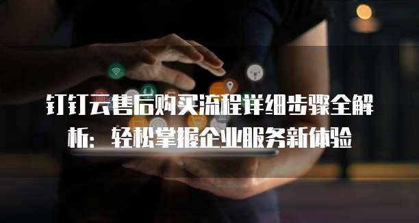 钉钉云售后购买流程详细步骤全解析:轻松掌握企业服务新体验