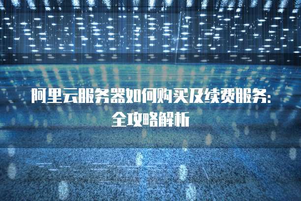 阿里云服务器如何购买及续费服务:全攻略解析