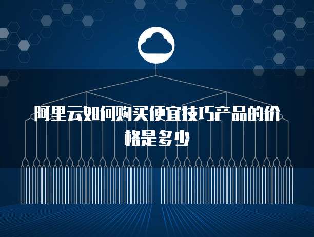 阿里云如何购买便宜技巧产品的价格是多少