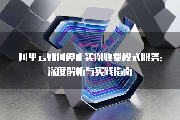 阿里云如何停止实例收费模式服务：深度解析与实践指南