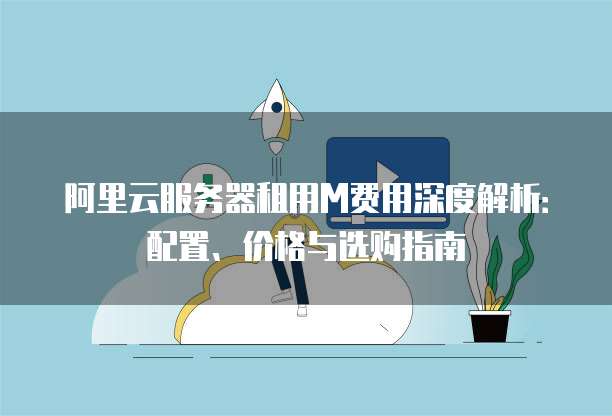 阿里云服务器租用M费用深度解析:配置、价格与选购指南