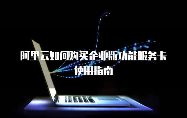 阿里云如何购买企业版功能服务卡使用指南