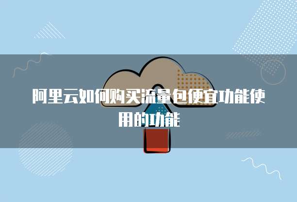 阿里云如何购买流量包便宜功能使用的功能