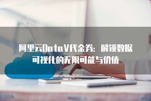 阿里云DataV代金券：解锁数据可视化的无限可能与价值