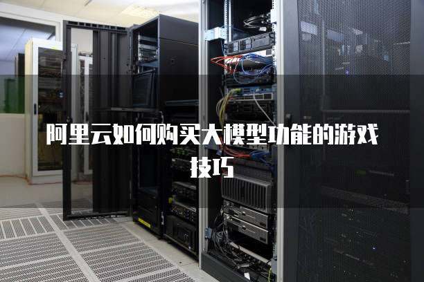 阿里云如何购买大模型功能的游戏技巧
