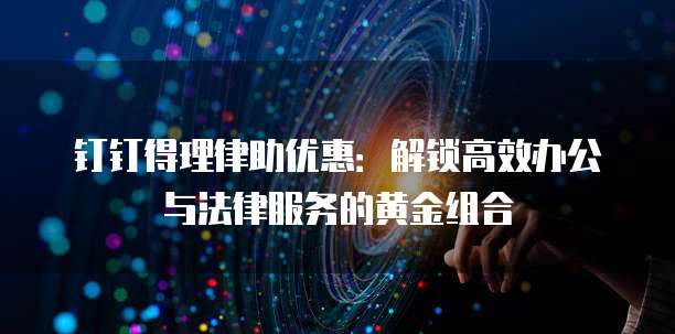 钉钉得理律助优惠:解锁高效办公与法律服务的黄金组合