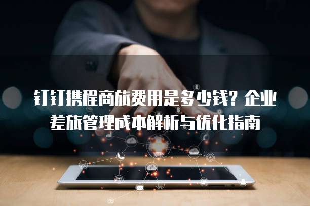 钉钉携程商旅费用是多少钱?企业差旅管理成本解析与优化指南