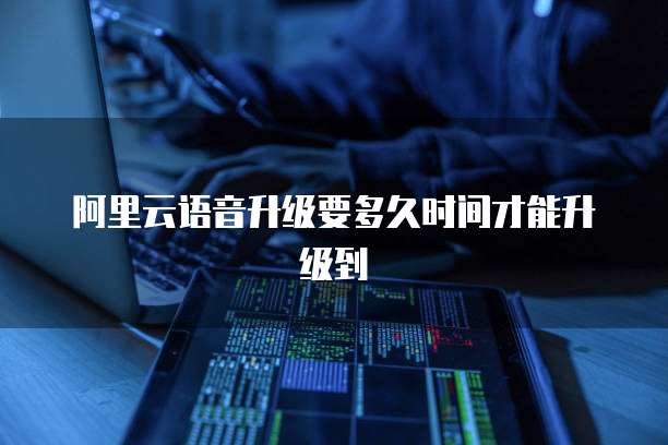 阿里云语音升级要多久时间才能升级到