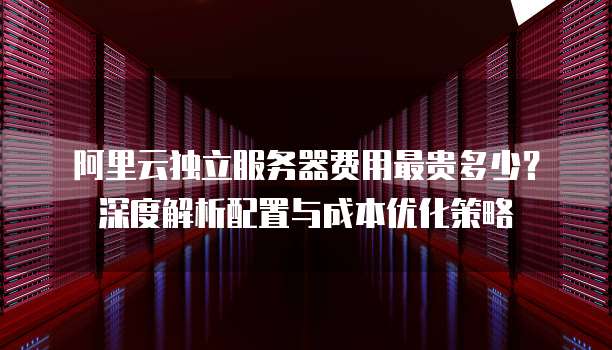 阿里云独立服务器费用最贵多少?深度解析配置与成本优化策略