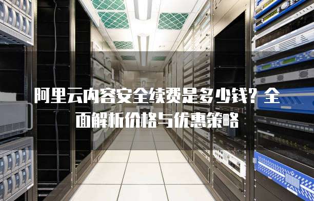 阿里云内容安全续费是多少钱?全面解析价格与优惠策略