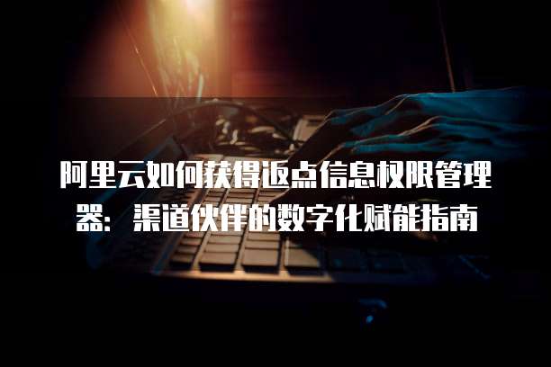 阿里云如何获得返点信息权限管理器:渠道伙伴的数字化赋能指南