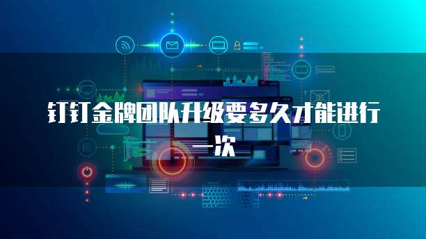 钉钉金牌团队升级要多久才能进行一次
