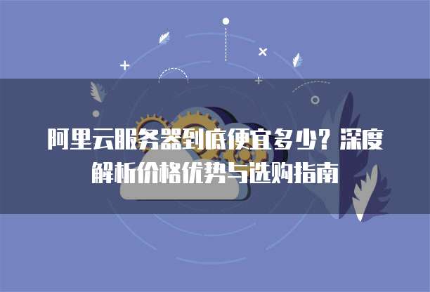 阿里云服务器到底便宜多少?深度解析价格优势与选购指南