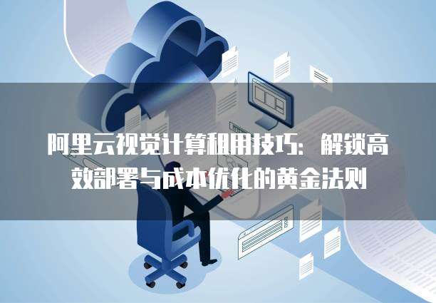 阿里云视觉计算租用技巧:解锁高效部署与成本优化的黄金法则