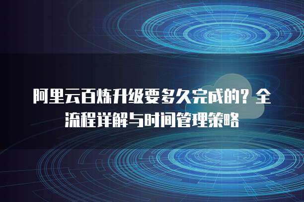阿里云百炼升级要多久完成的?全流程详解与时间管理策略