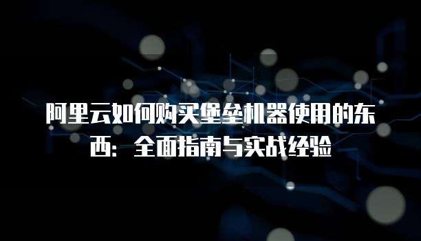 阿里云如何购买堡垒机器使用的东西:全面指南与实战经验
