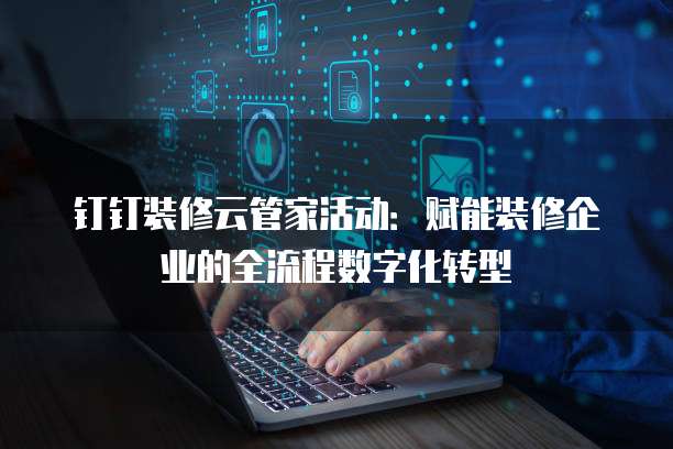 钉钉装修云管家活动:赋能装修企业的全流程数字化转型