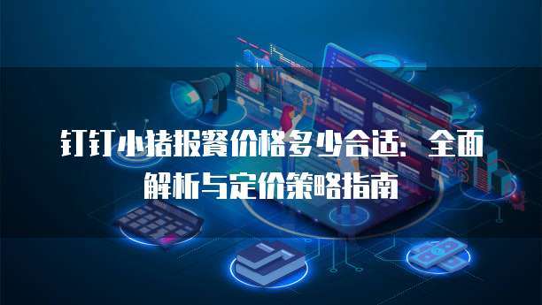 钉钉小猪报餐价格多少合适:全面解析与定价策略指南