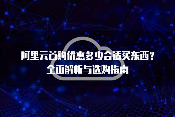 阿里云首购优惠多少合适买东西？全面解析与选购指南