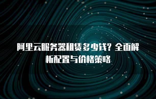 阿里云服务器租赁多少钱?全面解析配置与价格策略