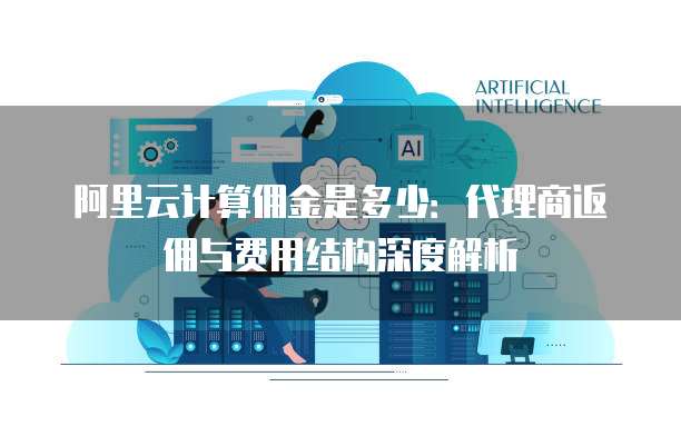 阿里云计算佣金是多少:代理商返佣与费用结构深度解析