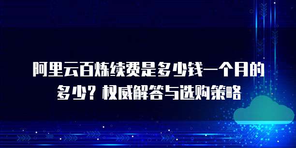 阿里云百炼续费是多少钱一个月的多少？权威解答与选购策略